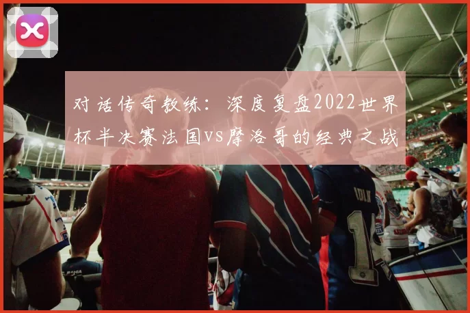 对话传奇教练：深度复盘2022世界杯半决赛法国vs摩洛哥的经典之战