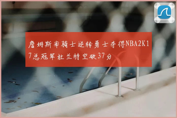 詹姆斯率骑士逆转勇士夺得NBA2K17总冠军杜兰特空砍37分