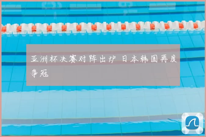 亚洲杯决赛对阵出炉 日本韩国再度争冠