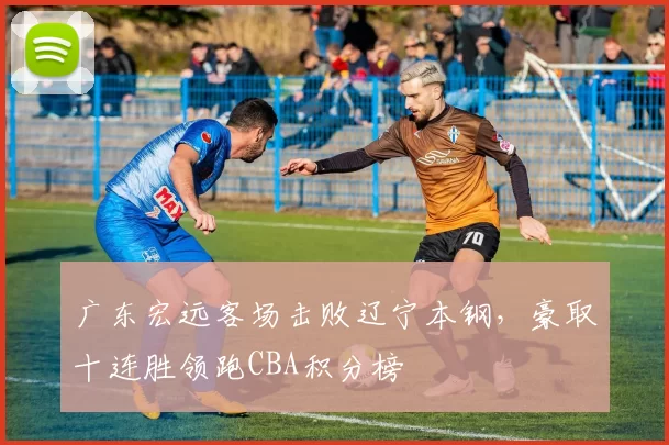 广东宏远客场击败辽宁本钢,豪取十连胜领跑CBA积分榜