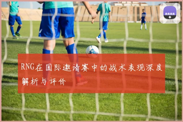 RNG在国际邀请赛中的战术表现深度解析与评价