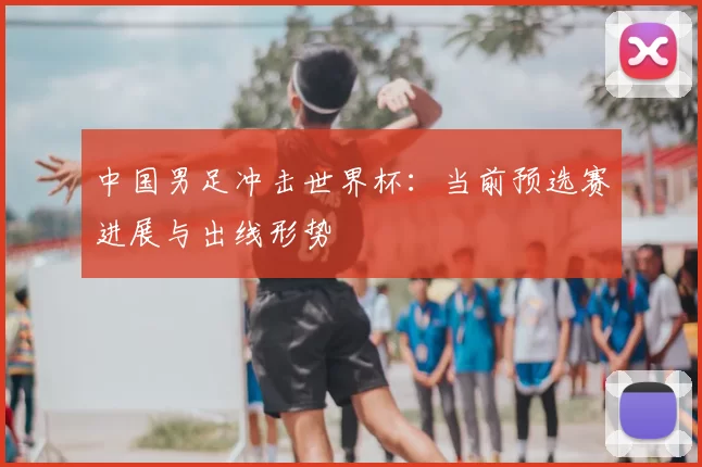 中国男足冲击世界杯:当前预选赛进展与出线形势