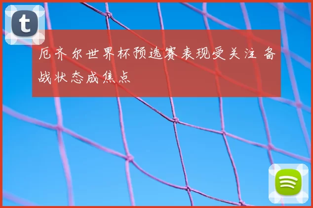 厄齐尔世界杯预选赛表现受关注 备战状态成焦点