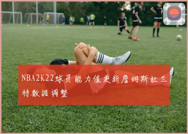 NBA2K22球员能力值更新詹姆斯杜兰特数据调整