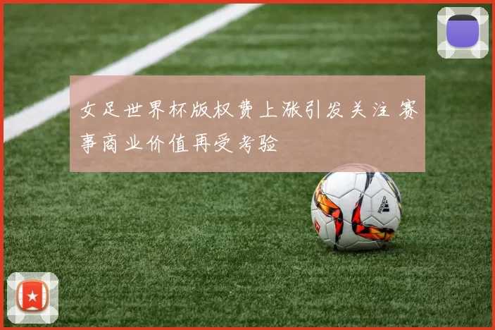 女足世界杯版权费上涨引发关注 赛事商业价值再受考验