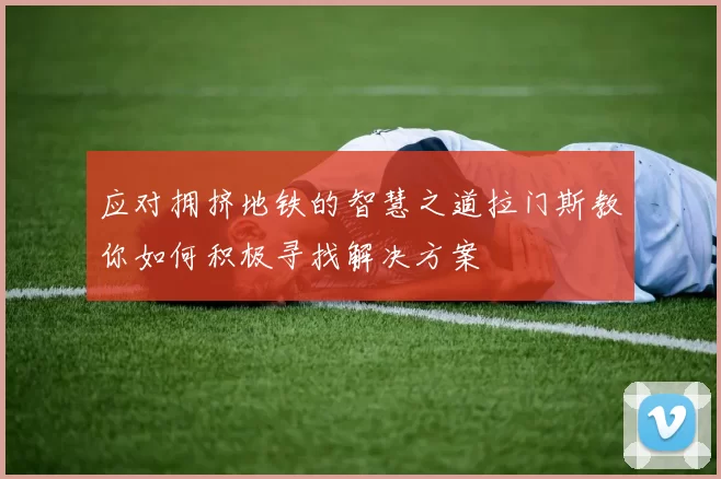 应对拥挤地铁的智慧之道拉门斯教你如何积极寻找解决方案