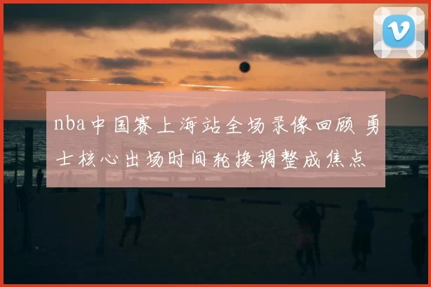 nba中国赛上海站全场录像回顾 勇士核心出场时间轮换调整成焦点