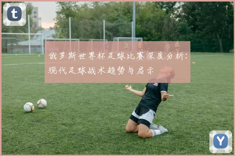 俄罗斯世界杯足球比赛深度分析：现代足球战术趋势与启示
