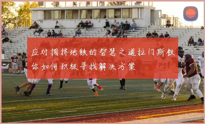 应对拥挤地铁的智慧之道拉门斯教你如何积极寻找解决方案