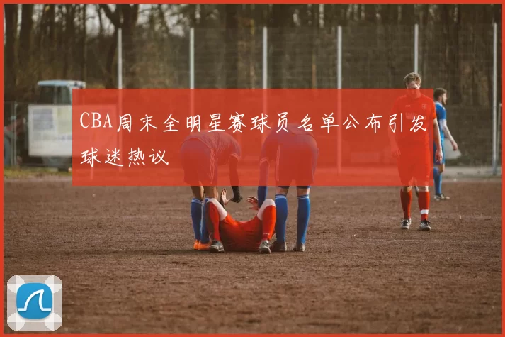 CBA周末全明星赛球员名单公布引发球迷热议