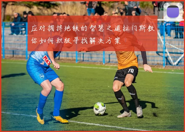 应对拥挤地铁的智慧之道拉门斯教你如何积极寻找解决方案