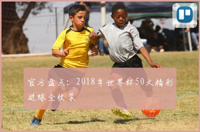 官方盘点：2018年世界杯50大精彩进球全收录