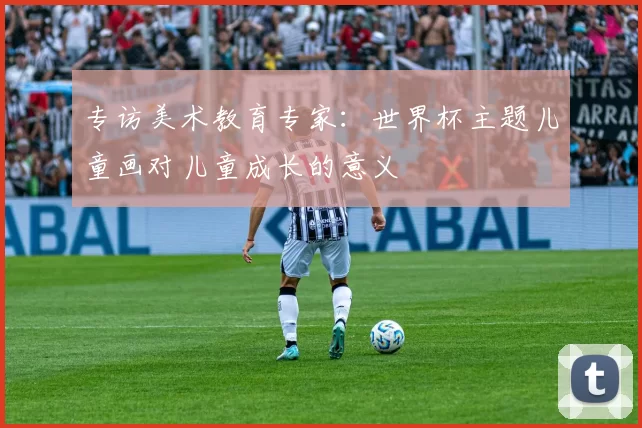 专访美术教育专家:世界杯主题儿童画对儿童成长的意义