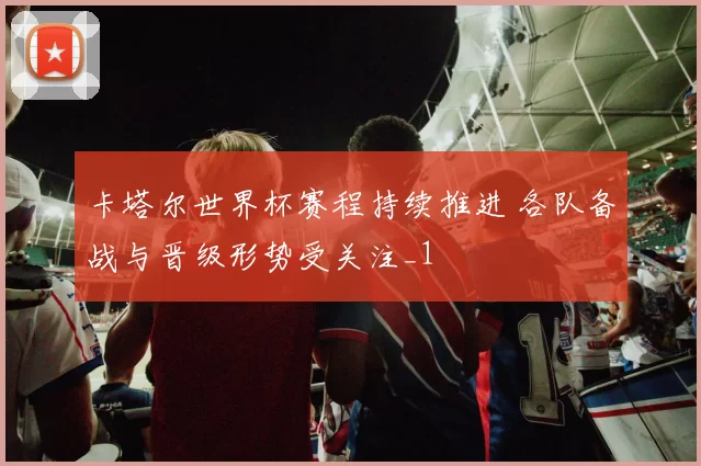 卡塔尔世界杯赛程持续推进 各队备战与晋级形势受关注_1