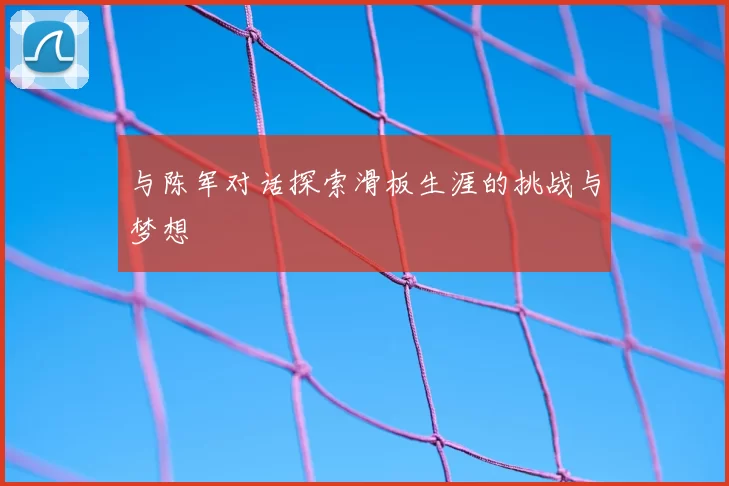 与陈军对话探索滑板生涯的挑战与梦想