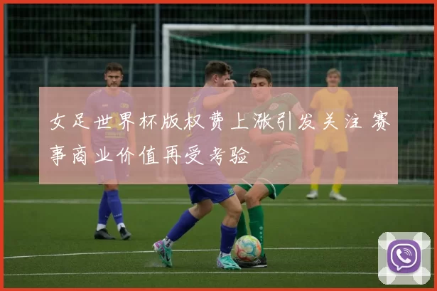 女足世界杯版权费上涨引发关注 赛事商业价值再受考验