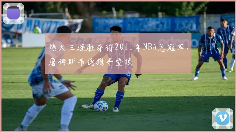 热火三连胜夺得2011年NBA总冠军，詹姆斯韦德携手登顶