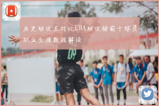 历史助攻王对比CBA助攻榜前十球员职业生涯数据解读