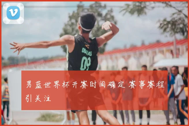 男蓝世界杯开赛时间确定 赛事赛程引关注