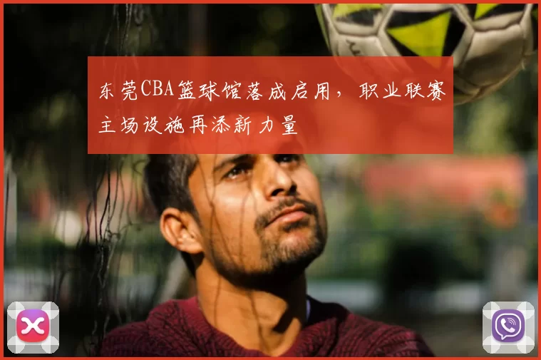 东莞CBA篮球馆落成启用，职业联赛主场设施再添新力量