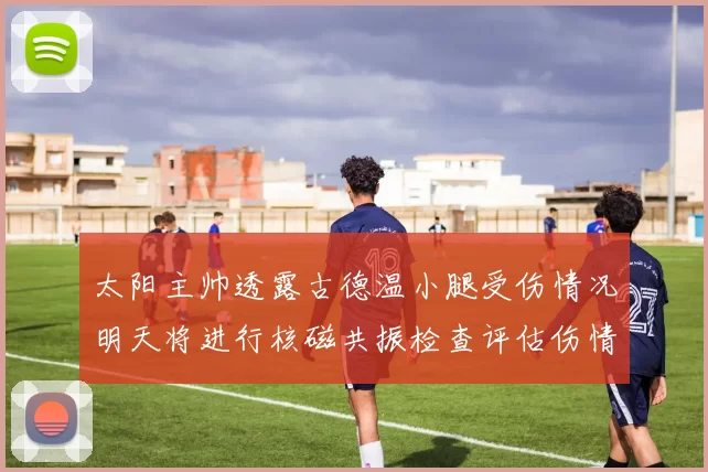太阳主帅透露古德温小腿受伤情况明天将进行核磁共振检查评估伤情