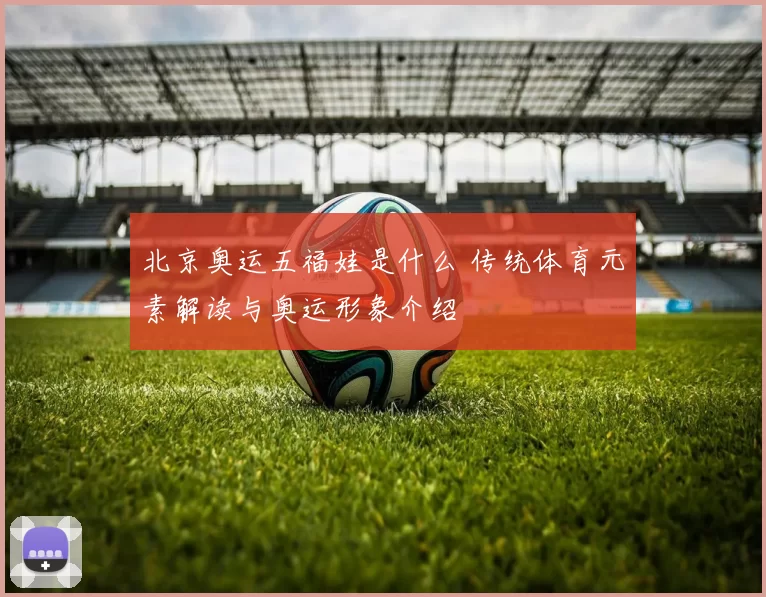 北京奥运五福娃是什么 传统体育元素解读与奥运形象介绍