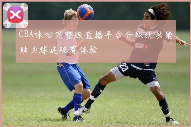 CBA咪咕完整版直播平台升级新功能助力球迷观赛体验