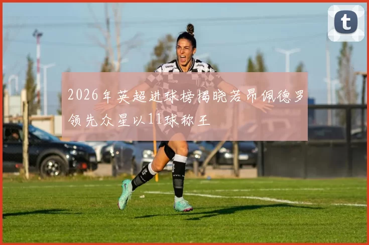 2026年英超进球榜揭晓若昂佩德罗领先众星以11球称王