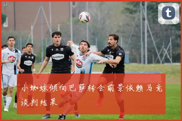 小蜘蛛倾向巴萨转会前景依赖马竞谈判结果