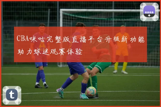 CBA咪咕完整版直播平台升级新功能助力球迷观赛体验