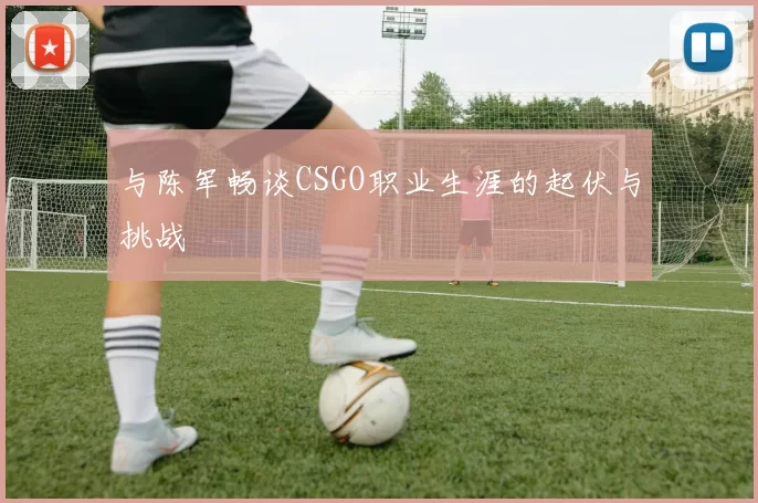 与陈军畅谈CSGO职业生涯的起伏与挑战