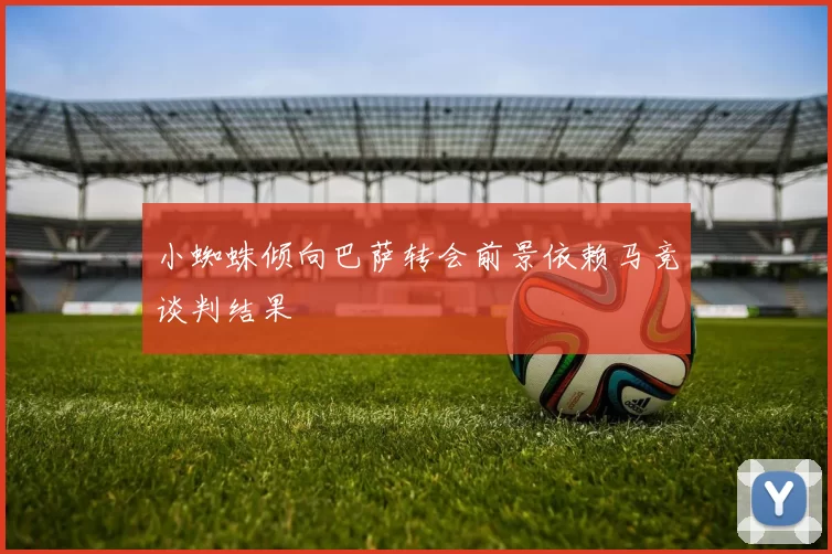 小蜘蛛倾向巴萨转会前景依赖马竞谈判结果