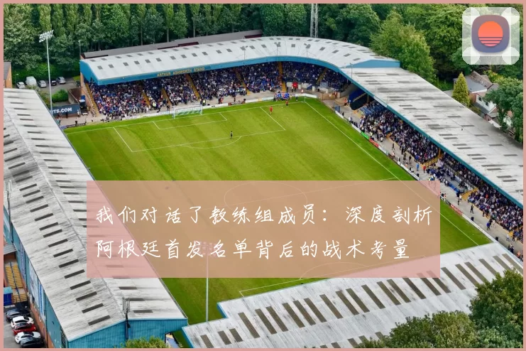 我们对话了教练组成员:深度剖析阿根廷首发名单背后的战术考量