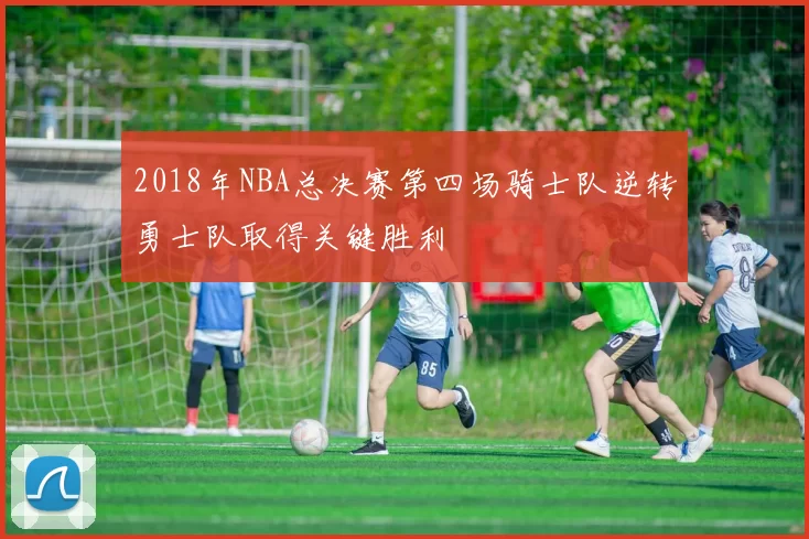 2018年NBA总决赛第四场骑士队逆转勇士队取得关键胜利