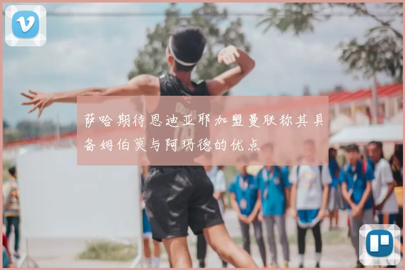 萨哈期待恩迪亚耶加盟曼联称其具备姆伯莫与阿玛德的优点