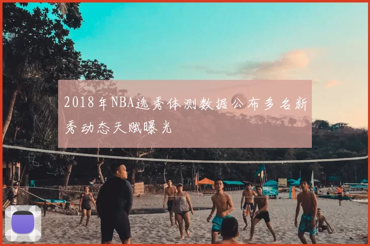 2018年NBA选秀体测数据公布多名新秀动态天赋曝光