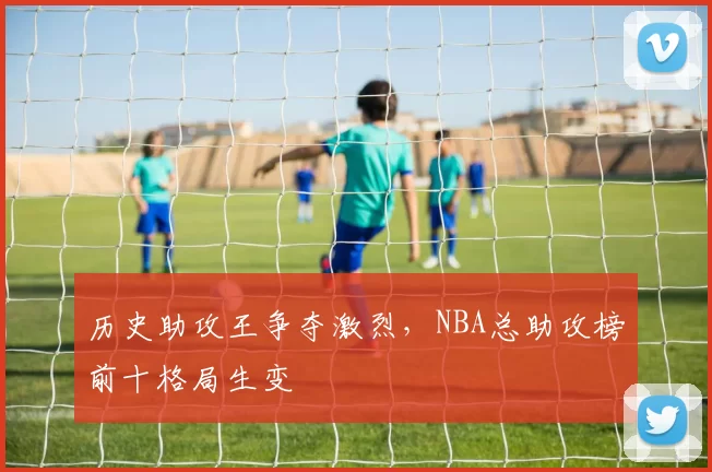 历史助攻王争夺激烈，NBA总助攻榜前十格局生变