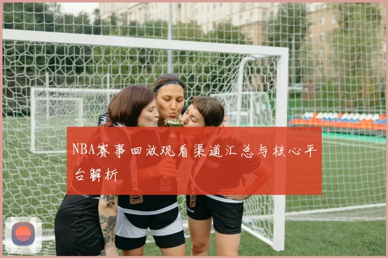 NBA赛事回放观看渠道汇总与核心平台解析