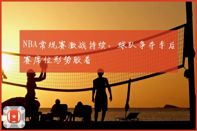 NBA常规赛激战持续,球队争夺季后赛席位形势胶着