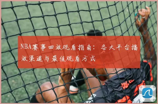 NBA赛事回放观看指南：各大平台播放渠道与最佳观看方式