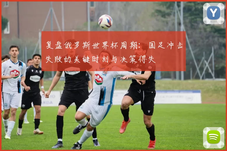 复盘俄罗斯世界杯周期：国足冲击失败的关键时刻与决策得失