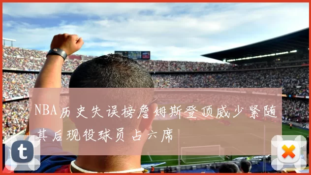 NBA历史失误榜詹姆斯登顶威少紧随其后现役球员占六席