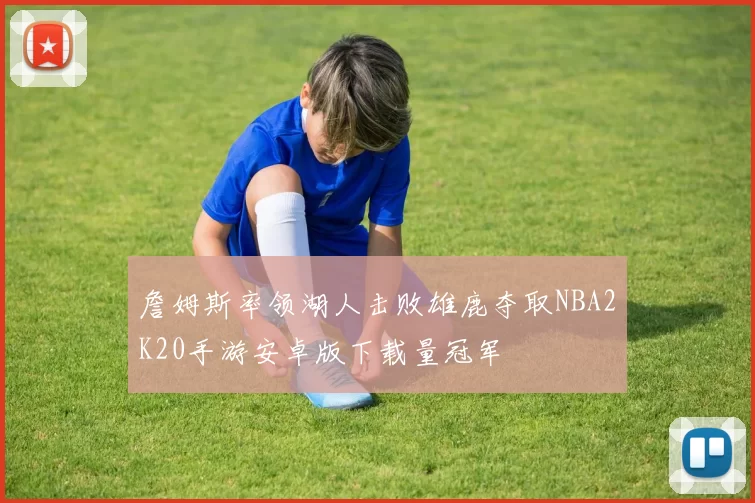 詹姆斯率领湖人击败雄鹿夺取NBA2K20手游安卓版下载量冠军