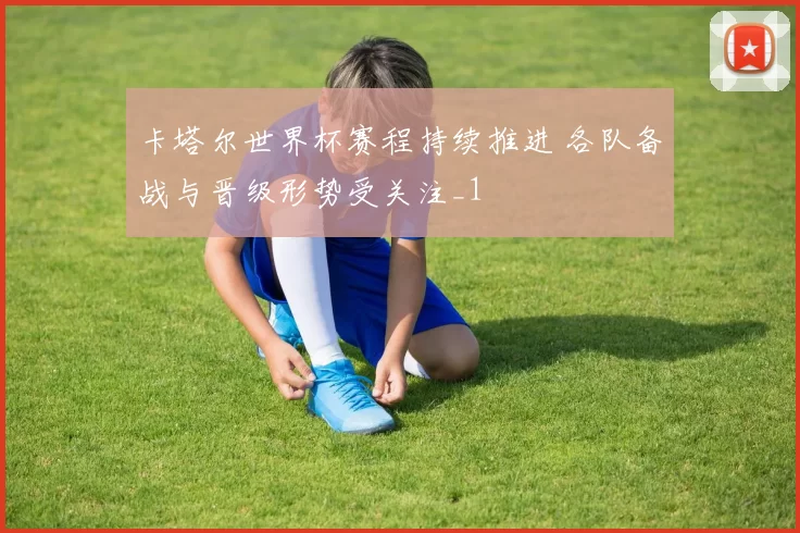 卡塔尔世界杯赛程持续推进 各队备战与晋级形势受关注_1