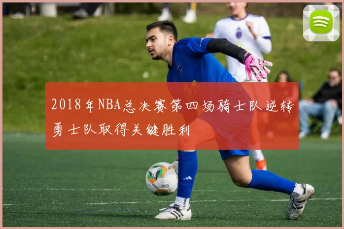 2018年NBA总决赛第四场骑士队逆转勇士队取得关键胜利