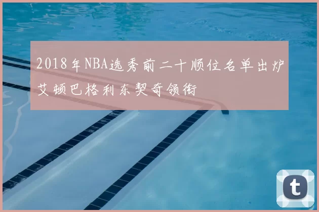 2018年NBA选秀前二十顺位名单出炉艾顿巴格利东契奇领衔
