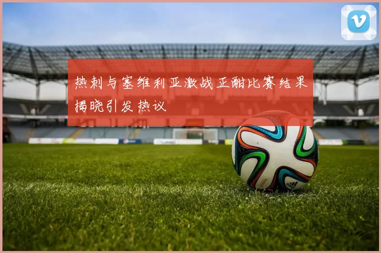 热刺与塞维利亚激战正酣比赛结果揭晓引发热议