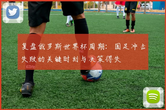 复盘俄罗斯世界杯周期：国足冲击失败的关键时刻与决策得失