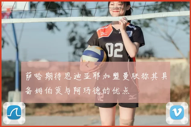 萨哈期待恩迪亚耶加盟曼联称其具备姆伯莫与阿玛德的优点
