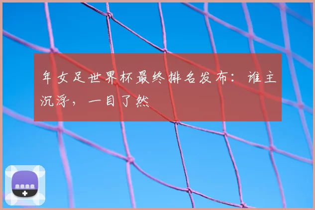 年女足世界杯最终排名发布：谁主沉浮，一目了然